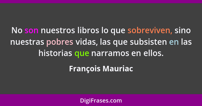 No son nuestros libros lo que sobreviven, sino nuestras pobres vidas, las que subsisten en las historias que narramos en ellos.... - François Mauriac