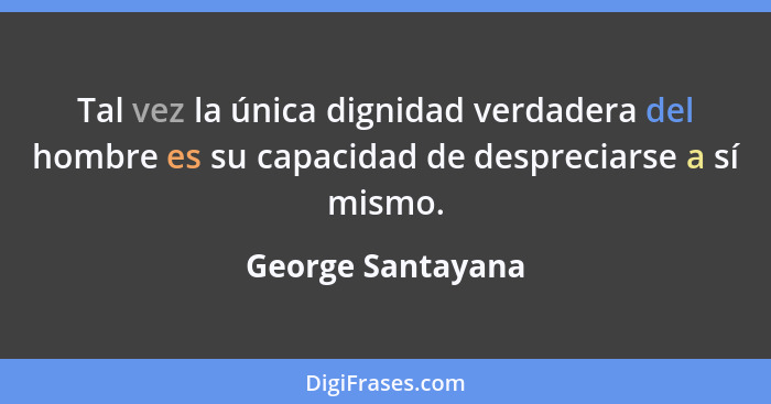 Tal vez la única dignidad verdadera del hombre es su capacidad de despreciarse a sí mismo.... - George Santayana