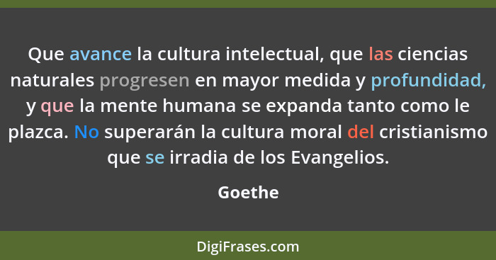 Que avance la cultura intelectual, que las ciencias naturales progresen en mayor medida y profundidad, y que la mente humana se expanda tanto... - Goethe