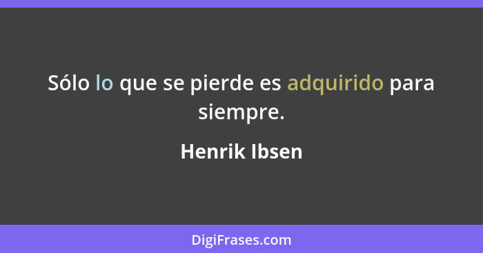 Sólo lo que se pierde es adquirido para siempre.... - Henrik Ibsen