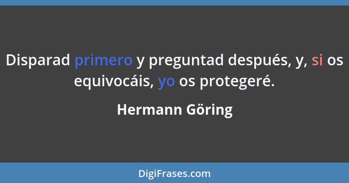 Disparad primero y preguntad después, y, si os equivocáis, yo os protegeré.... - Hermann Göring