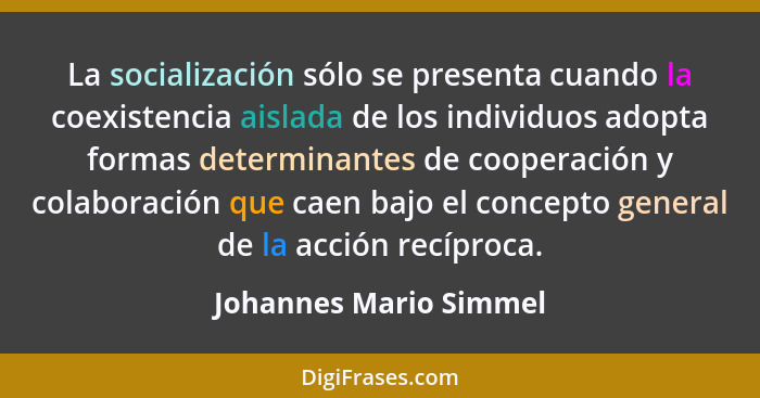 La socialización sólo se presenta cuando la coexistencia aislada de los individuos adopta formas determinantes de cooperación... - Johannes Mario Simmel