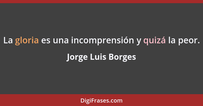 La gloria es una incomprensión y quizá la peor.... - Jorge Luis Borges