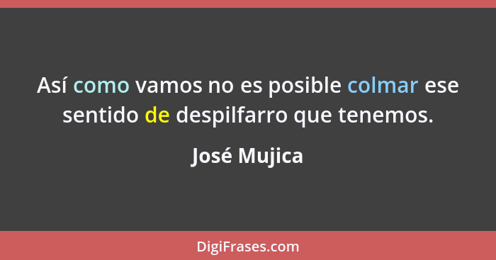 Así como vamos no es posible colmar ese sentido de despilfarro que tenemos.... - José Mujica