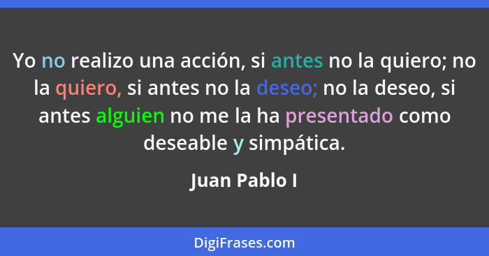 Yo no realizo una acción, si antes no la quiero; no la quiero, si antes no la deseo; no la deseo, si antes alguien no me la ha presenta... - Juan Pablo I