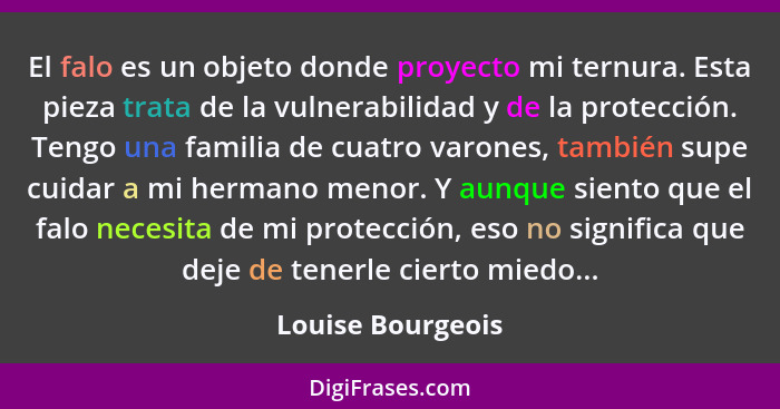 El falo es un objeto donde proyecto mi ternura. Esta pieza trata de la vulnerabilidad y de la protección. Tengo una familia de cuat... - Louise Bourgeois