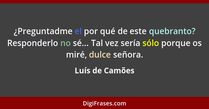 ¿Preguntadme el por qué de este quebranto? Responderlo no sé... Tal vez sería sólo porque os miré, dulce señora.... - Luís de Camões