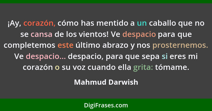 ¡Ay, corazón, cómo has mentido a un caballo que no se cansa de los vientos! Ve despacio para que completemos este último abrazo y nos... - Mahmud Darwish