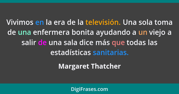 Vivimos en la era de la televisión. Una sola toma de una enfermera bonita ayudando a un viejo a salir de una sala dice más que tod... - Margaret Thatcher