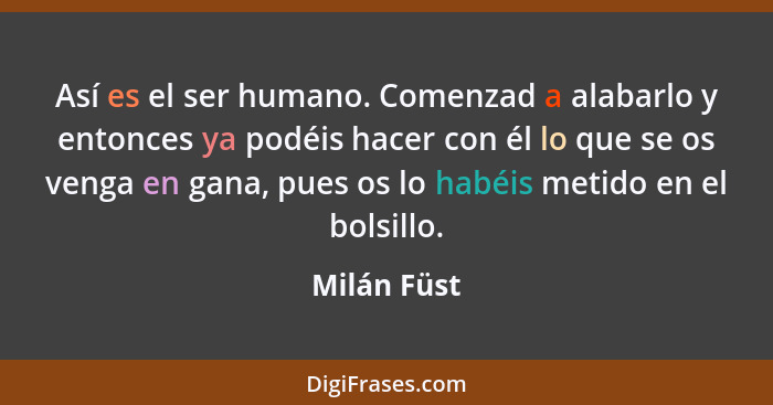 Así es el ser humano. Comenzad a alabarlo y entonces ya podéis hacer con él lo que se os venga en gana, pues os lo habéis metido en el bo... - Milán Füst