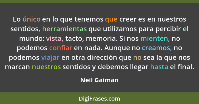 Lo único en lo que tenemos que creer es en nuestros sentidos, herramientas que utilizamos para percibir el mundo: vista, tacto, memoria.... - Neil Gaiman