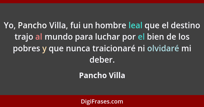 Yo, Pancho Villa, fui un hombre leal que el destino trajo al mundo para luchar por el bien de los pobres y que nunca traicionaré ni olv... - Pancho Villa