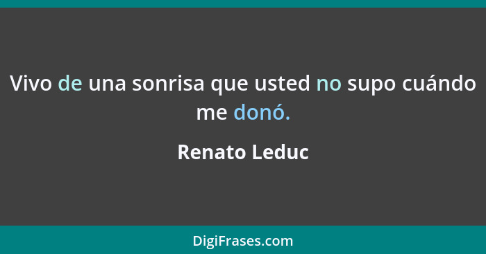 Vivo de una sonrisa que usted no supo cuándo me donó.... - Renato Leduc