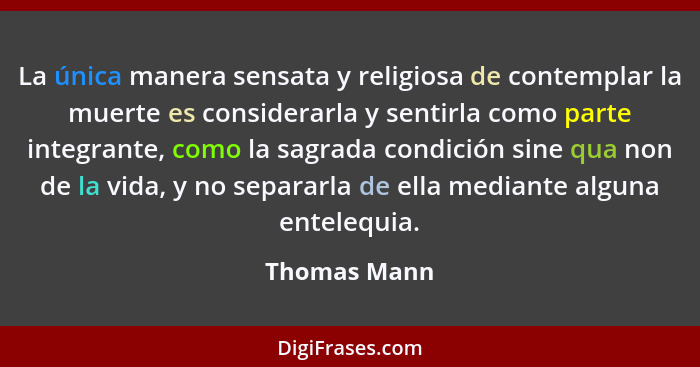 La única manera sensata y religiosa de contemplar la muerte es considerarla y sentirla como parte integrante, como la sagrada condición... - Thomas Mann