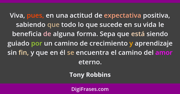 Viva, pues, en una actitud de expectativa positiva, sabiendo que todo lo que sucede en su vida le beneficia de alguna forma. Sepa que e... - Tony Robbins