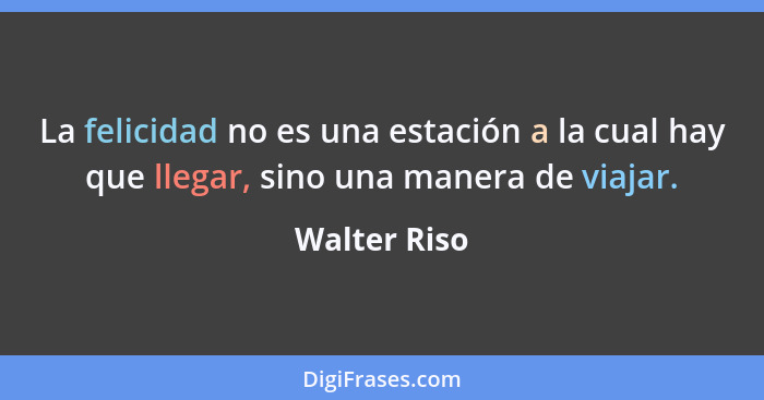 La felicidad no es una estación a la cual hay que llegar, sino una manera de viajar.... - Walter Riso