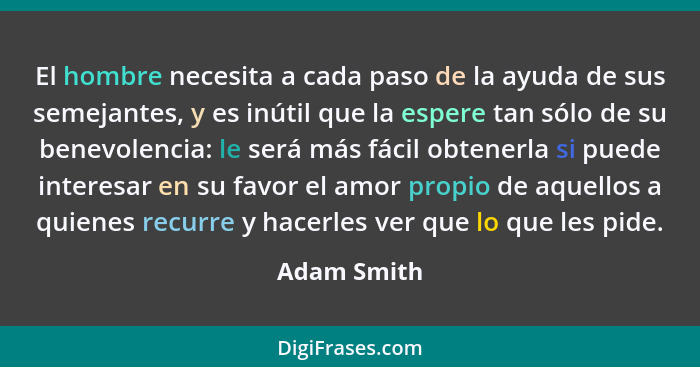 El hombre necesita a cada paso de la ayuda de sus semejantes, y es inútil que la espere tan sólo de su benevolencia: le será más fácil ob... - Adam Smith