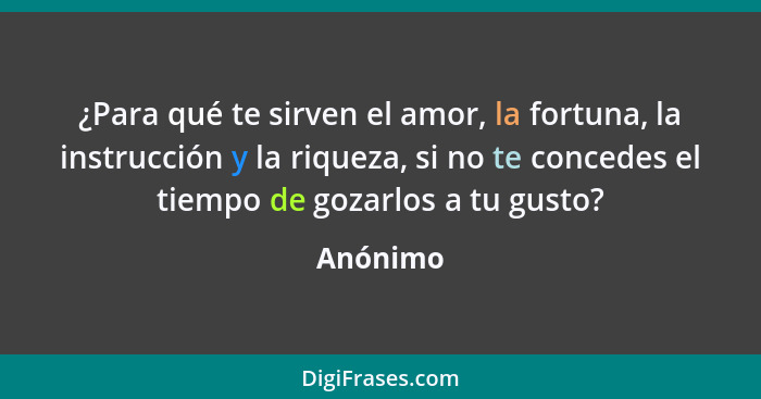 ¿Para qué te sirven el amor, la fortuna, la instrucción y la riqueza, si no te concedes el tiempo de gozarlos a tu gusto?... - Anónimo