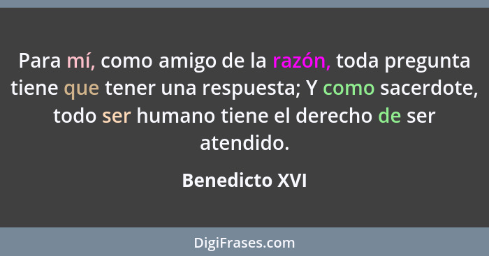 Para mí, como amigo de la razón, toda pregunta tiene que tener una respuesta; Y como sacerdote, todo ser humano tiene el derecho de se... - Benedicto XVI