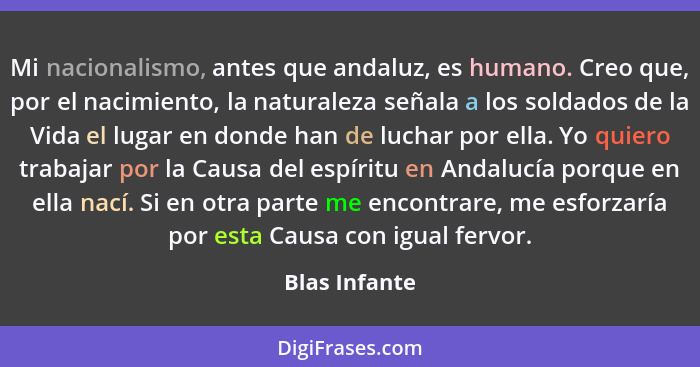 Mi nacionalismo, antes que andaluz, es humano. Creo que, por el nacimiento, la naturaleza señala a los soldados de la Vida el lugar en... - Blas Infante