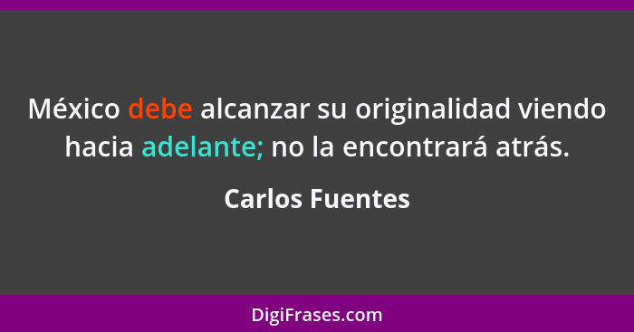 México debe alcanzar su originalidad viendo hacia adelante; no la encontrará atrás.... - Carlos Fuentes