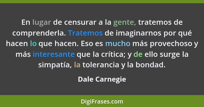 En lugar de censurar a la gente, tratemos de comprenderla. Tratemos de imaginarnos por qué hacen lo que hacen. Eso es mucho más provec... - Dale Carnegie