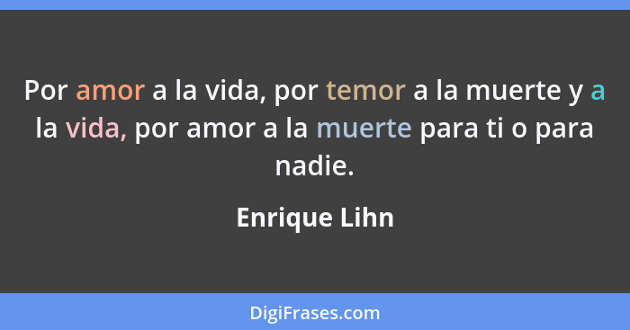 Por amor a la vida, por temor a la muerte y a la vida, por amor a la muerte para ti o para nadie.... - Enrique Lihn