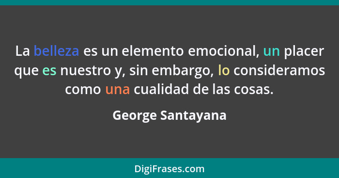 La belleza es un elemento emocional, un placer que es nuestro y, sin embargo, lo consideramos como una cualidad de las cosas.... - George Santayana