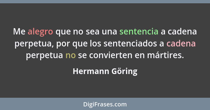 Me alegro que no sea una sentencia a cadena perpetua, por que los sentenciados a cadena perpetua no se convierten en mártires.... - Hermann Göring