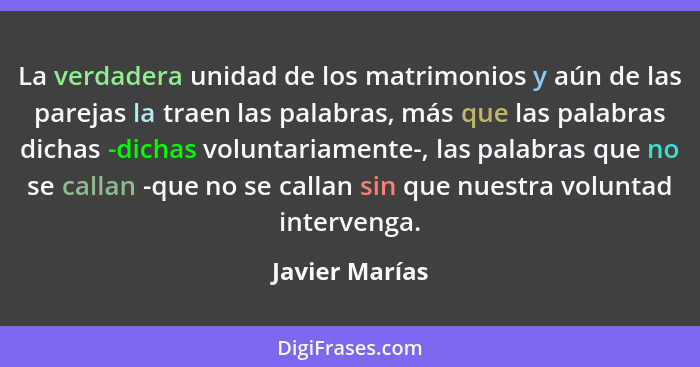 La verdadera unidad de los matrimonios y aún de las parejas la traen las palabras, más que las palabras dichas -dichas voluntariamente... - Javier Marías