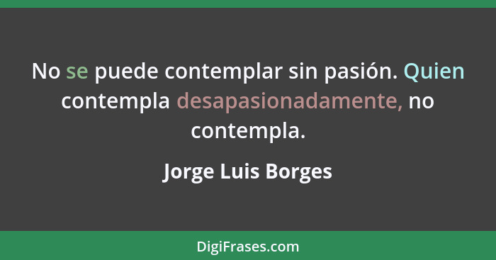 No se puede contemplar sin pasión. Quien contempla desapasionadamente, no contempla.... - Jorge Luis Borges