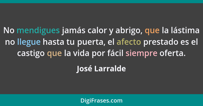 No mendigues jamás calor y abrigo, que la lástima no llegue hasta tu puerta, el afecto prestado es el castigo que la vida por fácil si... - José Larralde