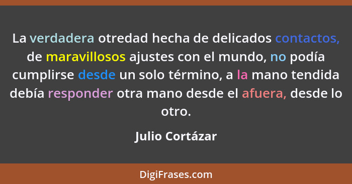 La verdadera otredad hecha de delicados contactos, de maravillosos ajustes con el mundo, no podía cumplirse desde un solo término, a... - Julio Cortázar