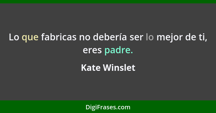 Lo que fabricas no debería ser lo mejor de ti, eres padre.... - Kate Winslet