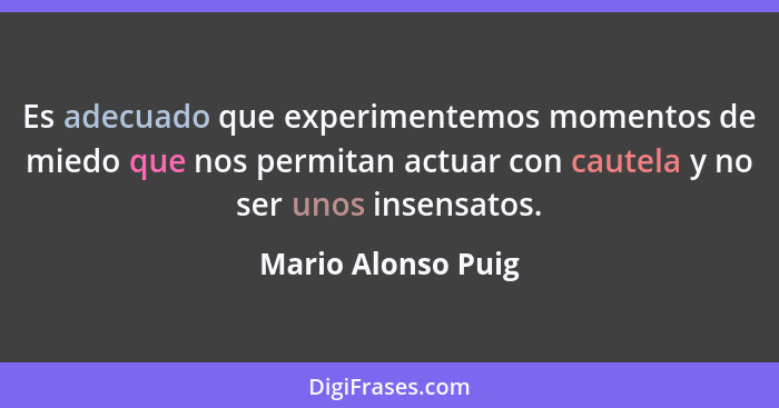 Es adecuado que experimentemos momentos de miedo que nos permitan actuar con cautela y no ser unos insensatos.... - Mario Alonso Puig