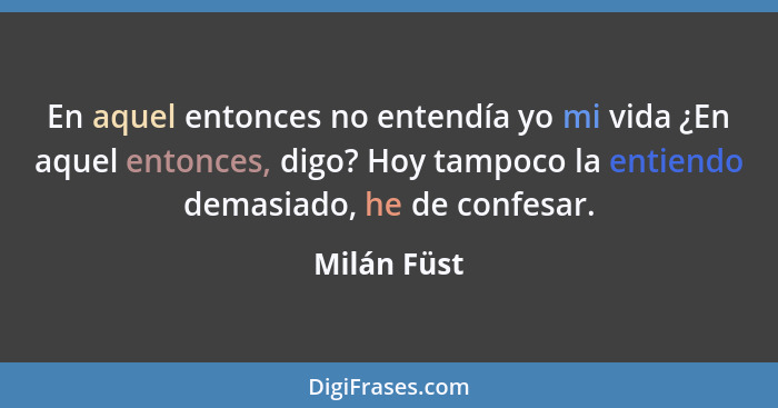 En aquel entonces no entendía yo mi vida ¿En aquel entonces, digo? Hoy tampoco la entiendo demasiado, he de confesar.... - Milán Füst