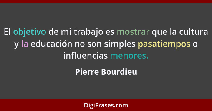 El objetivo de mi trabajo es mostrar que la cultura y la educación no son simples pasatiempos o influencias menores.... - Pierre Bourdieu