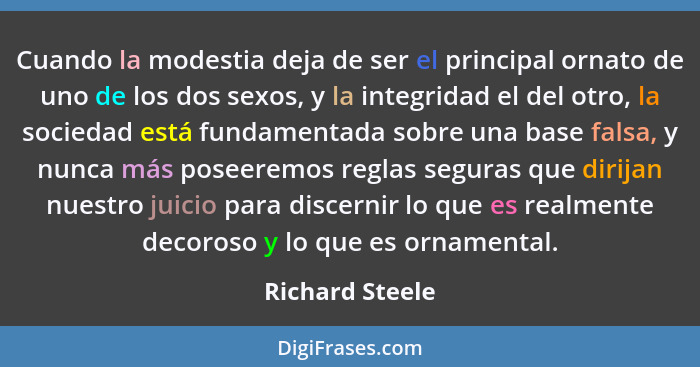 Cuando la modestia deja de ser el principal ornato de uno de los dos sexos, y la integridad el del otro, la sociedad está fundamentad... - Richard Steele