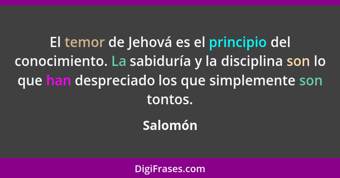 El temor de Jehová es el principio del conocimiento. La sabiduría y la disciplina son lo que han despreciado los que simplemente son tontos.... - Salomón