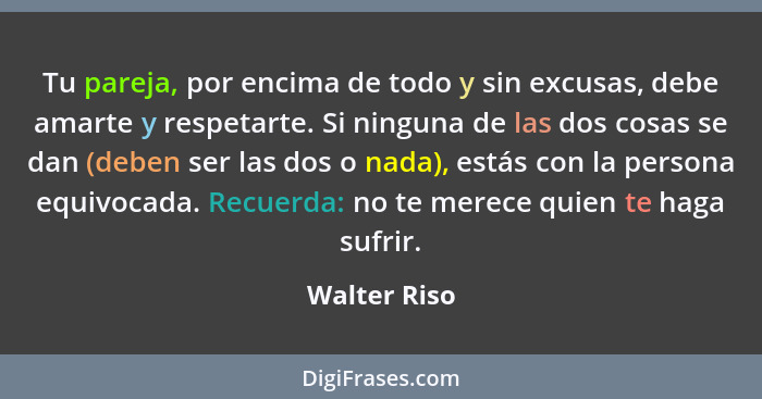 Tu pareja, por encima de todo y sin excusas, debe amarte y respetarte. Si ninguna de las dos cosas se dan (deben ser las dos o nada), es... - Walter Riso