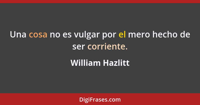 Una cosa no es vulgar por el mero hecho de ser corriente.... - William Hazlitt