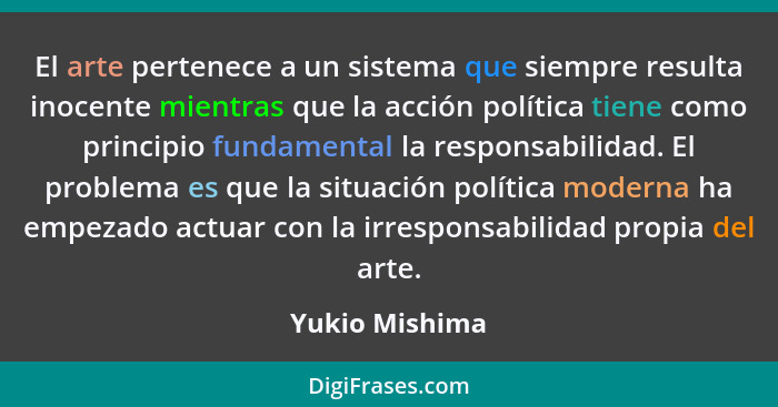 El arte pertenece a un sistema que siempre resulta inocente mientras que la acción política tiene como principio fundamental la respon... - Yukio Mishima