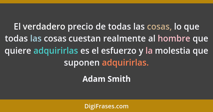 El verdadero precio de todas las cosas, lo que todas las cosas cuestan realmente al hombre que quiere adquirirlas es el esfuerzo y la mol... - Adam Smith