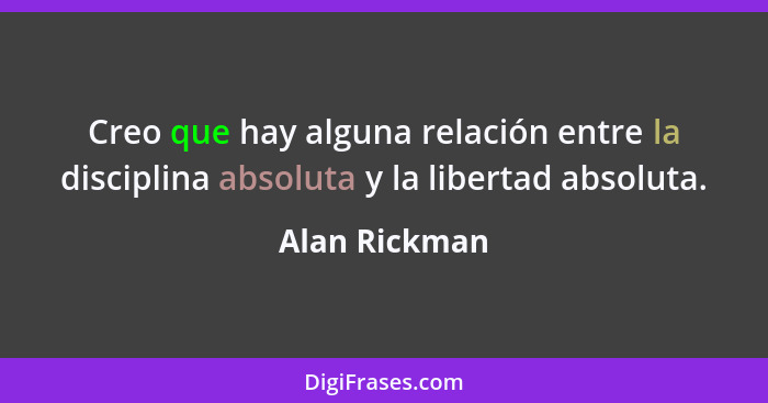 Creo que hay alguna relación entre la disciplina absoluta y la libertad absoluta.... - Alan Rickman