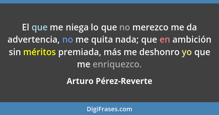 El que me niega lo que no merezco me da advertencia, no me quita nada; que en ambición sin méritos premiada, más me deshonro yo... - Arturo Pérez-Reverte