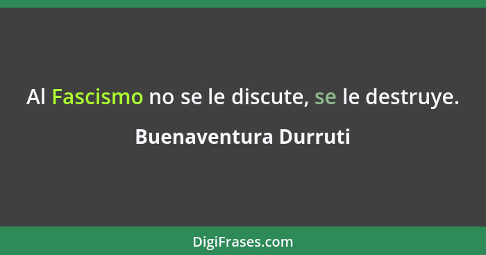 Al Fascismo no se le discute, se le destruye.... - Buenaventura Durruti