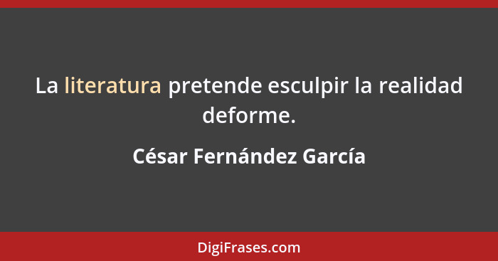La literatura pretende esculpir la realidad deforme.... - César Fernández García