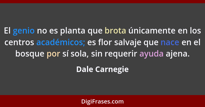 El genio no es planta que brota únicamente en los centros académicos; es flor salvaje que nace en el bosque por sí sola, sin requerir... - Dale Carnegie