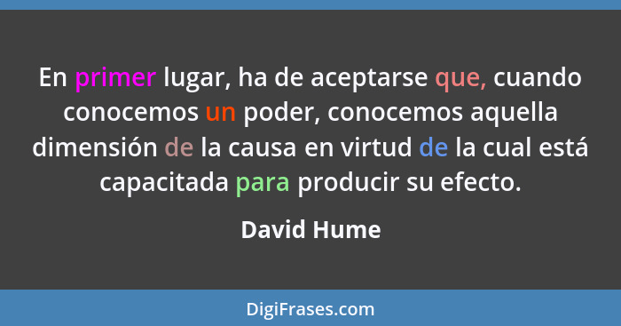 En primer lugar, ha de aceptarse que, cuando conocemos un poder, conocemos aquella dimensión de la causa en virtud de la cual está capaci... - David Hume