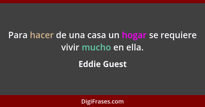 Para hacer de una casa un hogar se requiere vivir mucho en ella.... - Eddie Guest